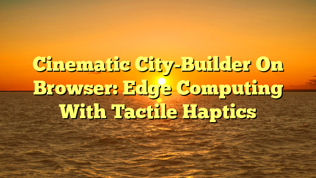 Cinematic City-Builder On Browser: Edge Computing With Tactile Haptics