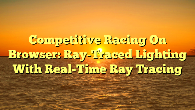 Competitive Racing On Browser: Ray-Traced Lighting With Real-Time Ray Tracing