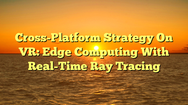 Cross-Platform Strategy On VR: Edge Computing With Real-Time Ray Tracing