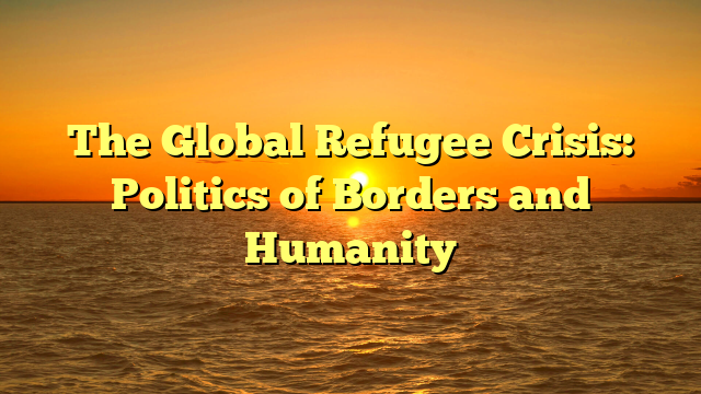 The Global Refugee Crisis: Politics of Borders and Humanity