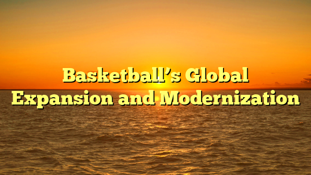Basketball’s Global Expansion and Modernization