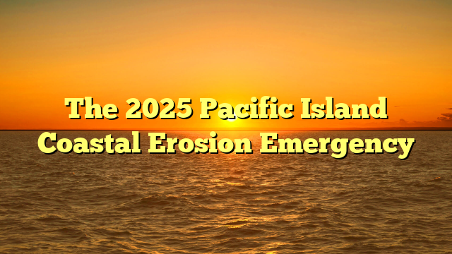 The 2025 Pacific Island Coastal Erosion Emergency