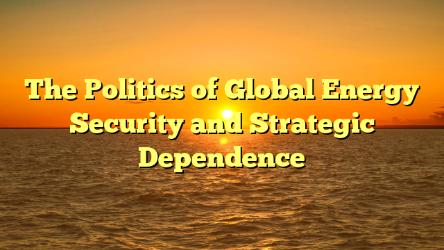 The Politics of Global Energy Security and Strategic Dependence