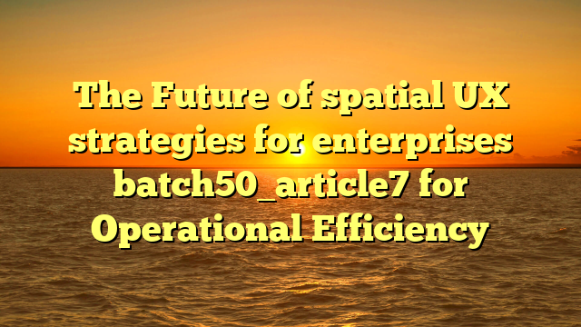 The Future of spatial UX strategies for enterprises batch50_article7 for Operational Efficiency