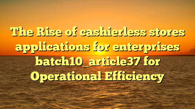 The Rise of cashierless stores applications for enterprises batch10_article37 for Operational Efficiency