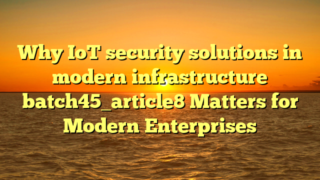 Why IoT security solutions in modern infrastructure batch45_article8 Matters for Modern Enterprises
